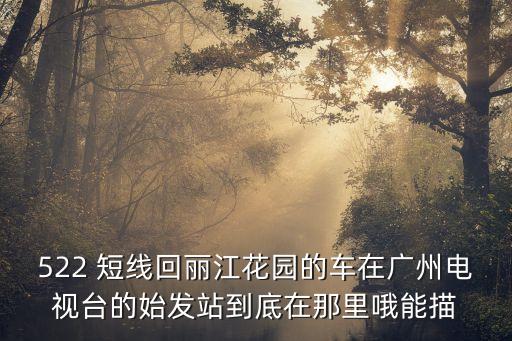 522 短線回麗江花園的車在廣州電視臺的始發站到底在那里哦能描