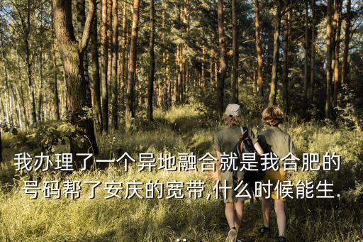 我辦理了一個異地融合就是我合肥的 號碼幫了安慶的寬帶,什么時候能生...