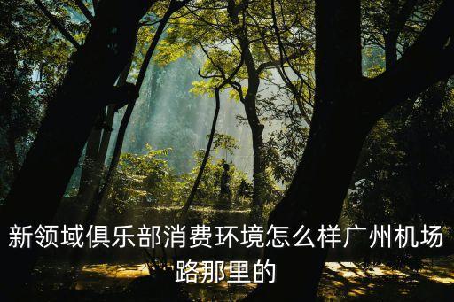 新領域俱樂部消費環境怎么樣廣州機場路那里的