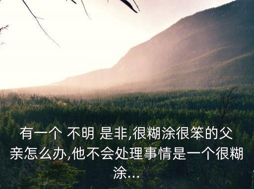 有一個(gè) 不明 是非,很糊涂很笨的父親怎么辦,他不會(huì)處理事情是一個(gè)很糊涂...
