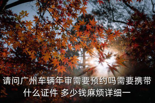 請問廣州車輛年審需要預約嗎需要攜帶什么證件 多少錢麻煩詳細一