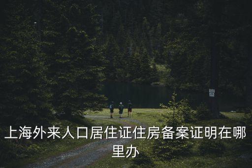 上海外來人口居住證住房備案證明在哪里辦