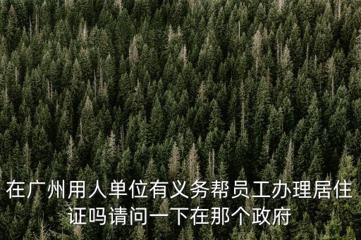 在廣州用人單位有義務幫員工辦理居住證嗎請問一下在那個政府