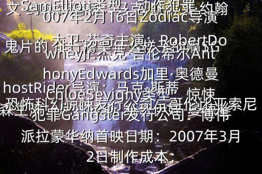  鬼片的 排行榜是什么樣子的啊$GhostRider導(dǎo)演：馬克·斯蒂文·約翰森編劇：馬克·斯蒂文·約翰森主演：尼古拉斯·凱奇伊娃·曼德絲SamElliott類型：動作犯罪恐怖科幻驚悚發(fā)行公司：哥倫比亞索尼娛樂MPAA定級：N/A制作成本：$120million首映日期：2007年2月16日Zodiac導(dǎo)演：大衛(wèi)·芬奇主演：RobertDowneyJr.杰克·吉倫希爾AnthonyEdwards加里·奧德曼ChloeSevigny類型：驚悚犯罪Gangster發(fā)行公司：博偉派拉蒙華納首映日期：2007年3月2日制作成本：