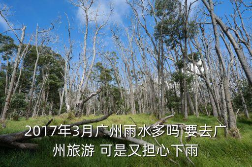 廣州3月底雨水多嗎，2017年3月廣州雨水多嗎 要去廣州旅游 可是又擔心下雨
