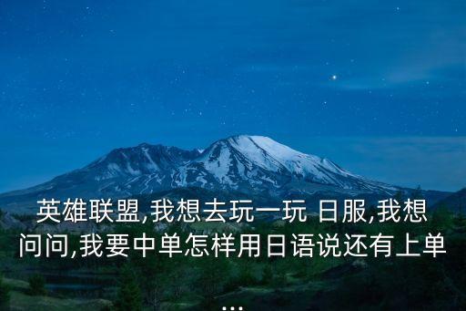 英雄聯盟,我想去玩一玩 日服,我想問問,我要中單怎樣用日語說還有上單...