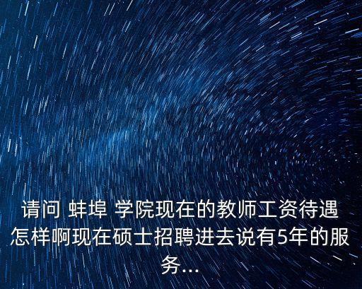 請問 蚌埠 學(xué)院現(xiàn)在的教師工資待遇怎樣啊現(xiàn)在碩士招聘進(jìn)去說有5年的服務(wù)...