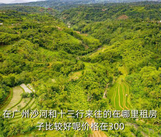 在廣州沙河和十三行來往的在哪里租房子比較好呢價格在300