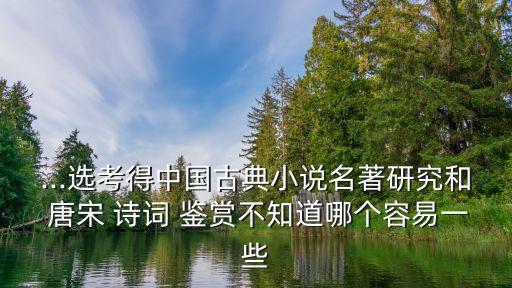 ...選考得中國古典小說名著研究和 唐宋 詩詞 鑒賞不知道哪個容易一些
