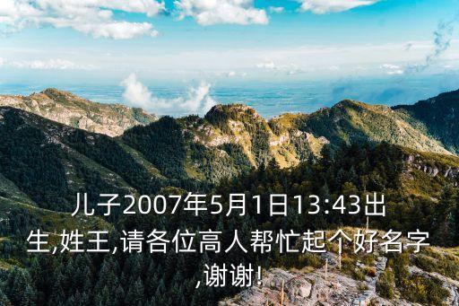 兒子2007年5月1日13:43出生,姓王,請各位高人幫忙起個好名字,謝謝!