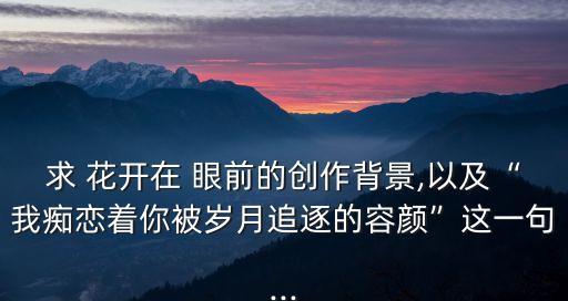 求 花開在 眼前的創(chuàng)作背景,以及“我癡戀著你被歲月追逐的容顏”這一句...