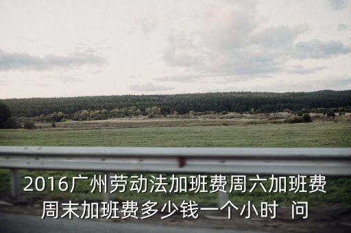 廣州勞動法加班費，按勞動法廣州地區1895計算平時加班費是多少錢星期六上班又是多