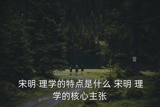  宋明 理學的特點是什么 宋明 理學的核心主張