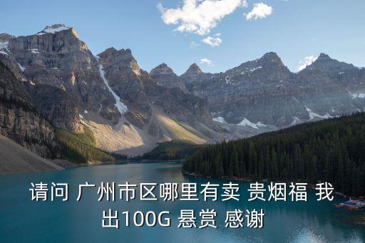 廣州哪里有賣高檔煙的，請問 廣州市區哪里有賣 貴煙福 我出100G 懸賞 感謝