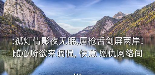 :孤燈倩影夜無(wú)眠,唇槍舌劍屏兩岸!隨心所欲來(lái)調(diào)侃, 快意 恩仇網(wǎng)絡(luò)間...