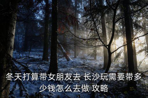 冬天打算帶女朋友去 長沙玩需要帶多少錢怎么去做 攻略