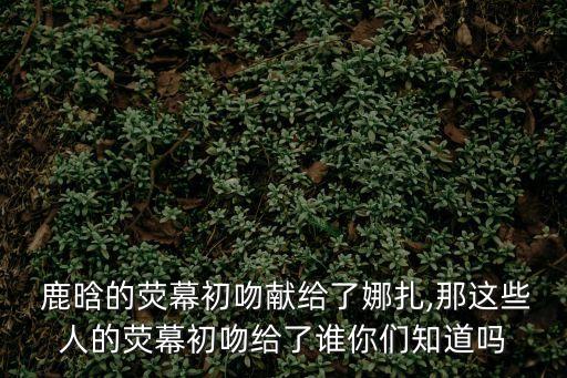  鹿晗的熒幕初吻獻給了娜扎,那這些人的熒幕初吻給了誰你們知道嗎