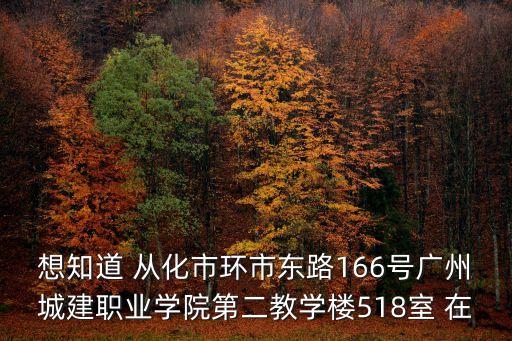 想知道 從化市環(huán)市東路166號廣州城建職業(yè)學(xué)院第二教學(xué)樓518室 在