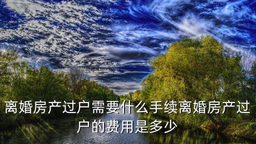 離婚房產過戶需要什么手續離婚房產過戶的費用是多少