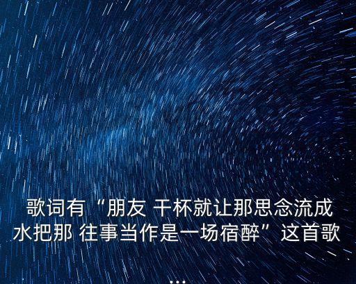  歌詞有“朋友 干杯就讓那思念流成水把那 往事當作是一場宿醉”這首歌...