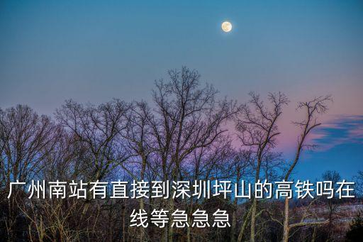 廣州南至坪山高鐵站，廣州南站有直接到深圳坪山的高鐵嗎在線等急急急