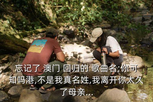 忘記了 澳門 回歸的 歌曲名;你可知嗎港,不是我真名姓,我離開你太久了母親...