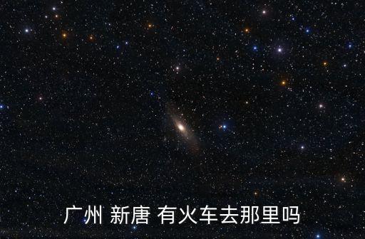 廣州 新唐 有火車去那里嗎