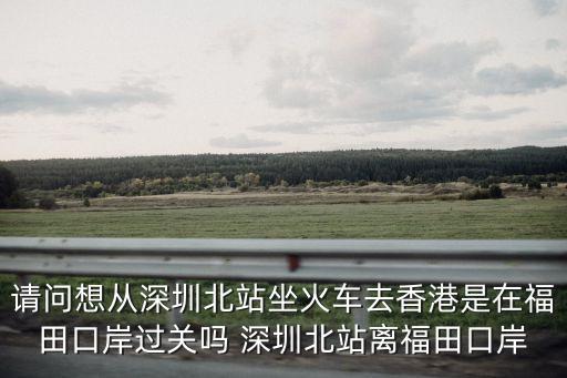 請問想從深圳北站坐火車去香港是在福田口岸過關嗎 深圳北站離福田口岸