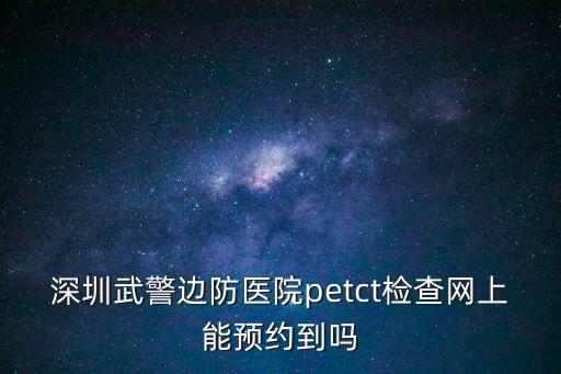深圳武警邊防醫院petct檢查網上能預約到嗎