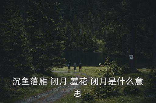 閉月羞花什么意思,所謂沉魚落雁閉月羞花什么意思