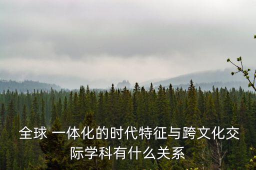  全球 一體化的時代特征與跨文化交際學(xué)科有什么關(guān)系