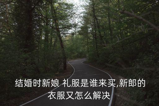  結婚時新娘 禮服是誰來買,新郎的衣服又怎么解決