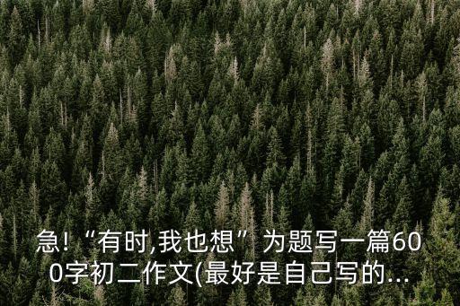 急!“有時(shí),我也想”為題寫(xiě)一篇600字初二作文(最好是自己寫(xiě)的...