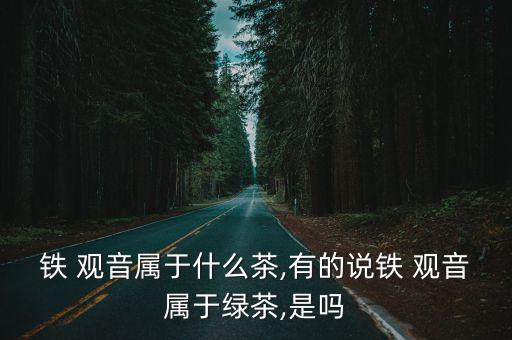 鐵 觀音屬于什么茶,有的說鐵 觀音屬于綠茶,是嗎