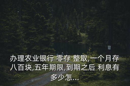 辦理農(nóng)業(yè)銀行 零存 整取,一個月存八百塊,五年期限,到期之后 利息有多少怎...