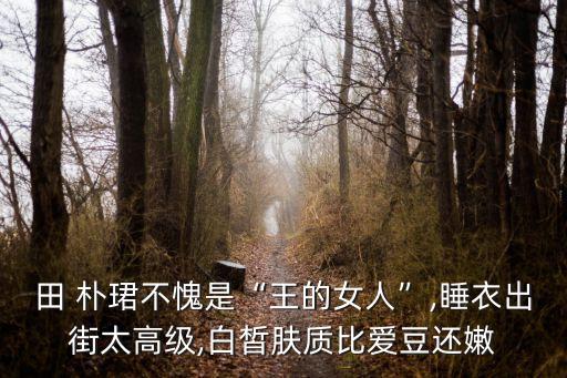 田 樸珺不愧是“王的女人”,睡衣出街太高級,白皙膚質比愛豆還嫩