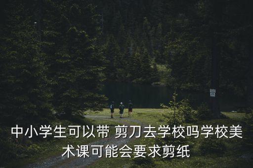 中小學生可以帶 剪刀去學校嗎學校美術課可能會要求剪紙