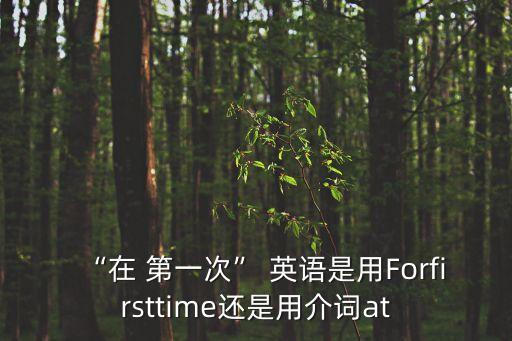 “在 第一次” 英語是用Forfirsttime還是用介詞at