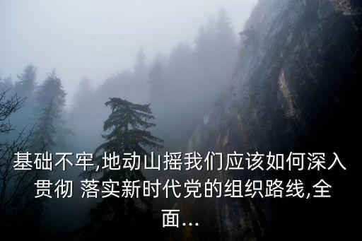 基礎不牢,地動山搖我們應該如何深入 貫徹 落實新時代黨的組織路線,全面...