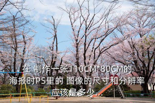 在 制作一張110CM*80CM的海報時PS里的 圖像的尺寸和分辨率應該是多少...