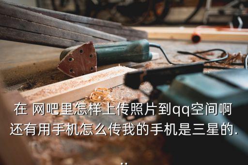 在 網吧里怎樣上傳照片到qq空間啊還有用手機怎么傳我的手機是三星的...