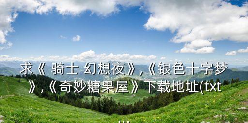 求《 騎士 幻想夜》,《銀色十字夢》,《奇妙糖果屋》下載地址(txt...