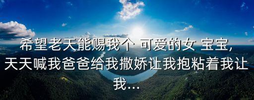 希望老天能賜我個(gè) 可愛的女 寶寶,天天喊我爸爸給我撒嬌讓我抱粘著我讓我...