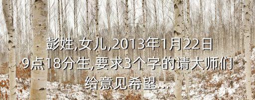  彭姓,女兒,2013年1月22日9點18分生,要求3個字的請大師們給意見希望...