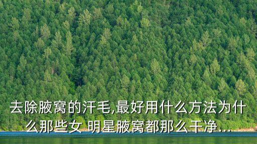 女明星腋毛,女生怎么除腋毛?三種方法可助你除根
