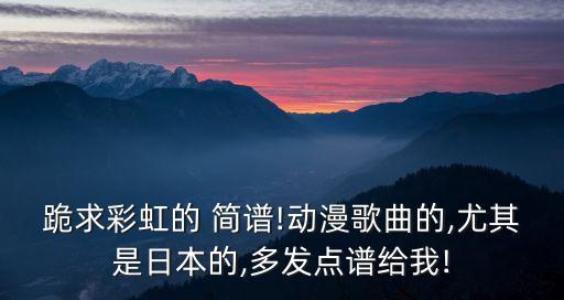 跪求彩虹的 簡譜!動漫歌曲的,尤其是日本的,多發點譜給我!