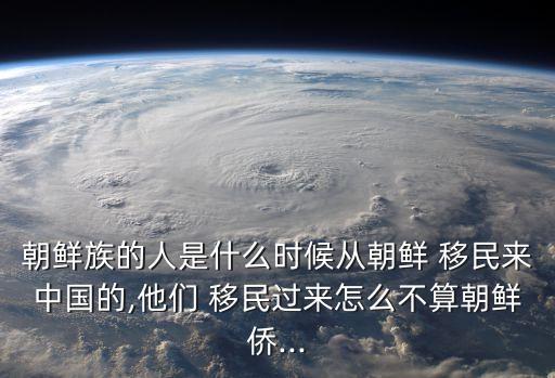 朝鮮族的人是什么時候從朝鮮 移民來中國的,他們 移民過來怎么不算朝鮮僑...