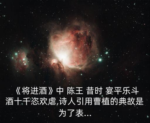《將進(jìn)酒》中 陳王 昔時 宴平樂斗酒十千恣歡虐,詩人引用曹植的典故是為了表...