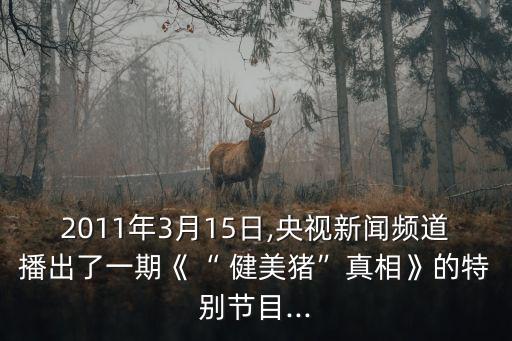 2011年3月15日,央視新聞?lì)l道播出了一期《“ 健美豬”真相》的特別節(jié)目...