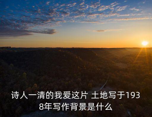 詩人一清的我愛這片 土地寫于1938年寫作背景是什么